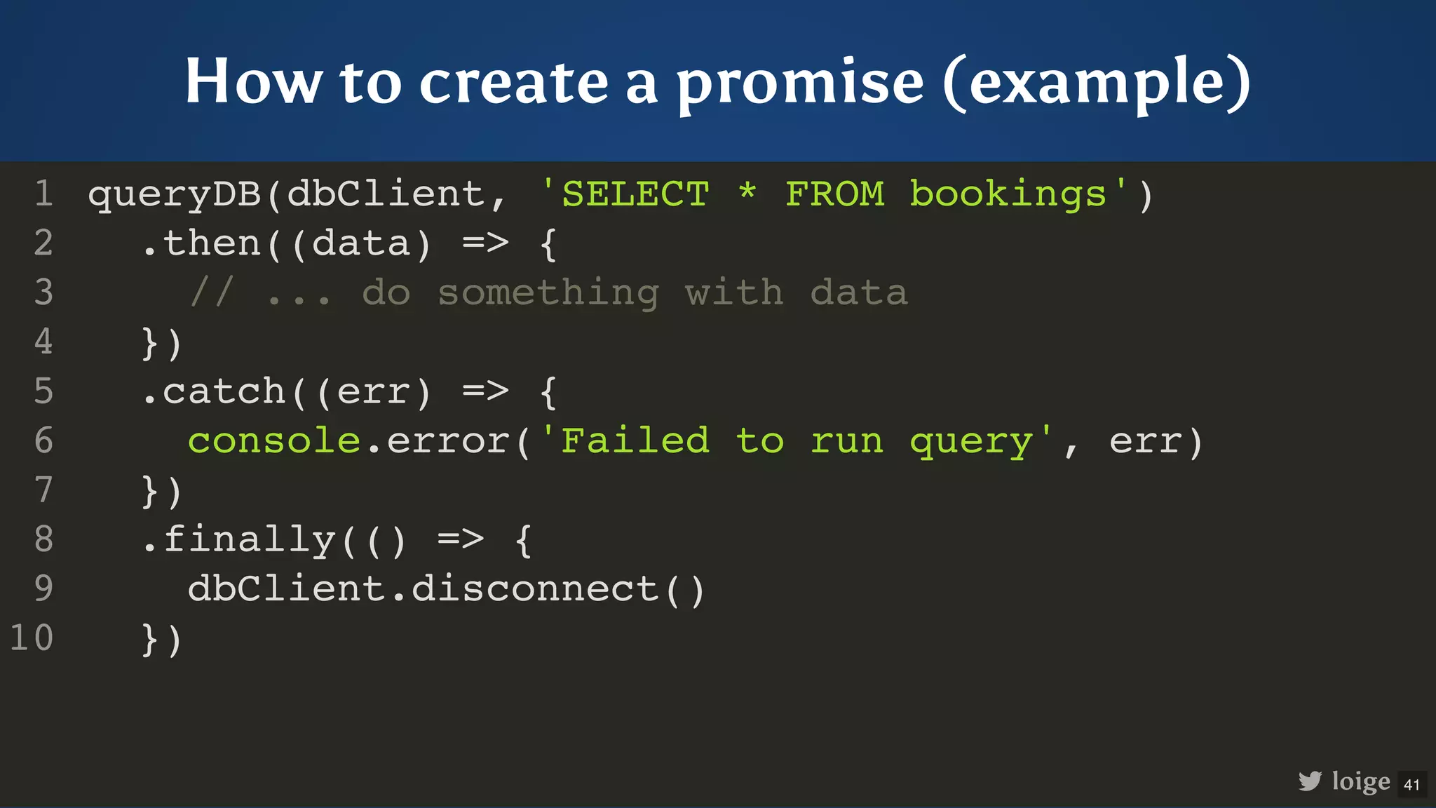 How to create a promise (example) queryDB(dbClient, 'SELECT * FROM bookings') .then((data) => { // ... do something with data }) .catch((err) => { console.error('Failed to run query', err) }) .finally(() => { dbClient.disconnect() }) 1 2 3 4 5 6 7 8 9 10 queryDB(dbClient, 'SELECT * FROM bookings') 1 .then((data) => { 2 // ... do something with data 3 }) 4 .catch((err) => { 5 console.error('Failed to run query', err) 6 }) 7 .finally(() => { 8 dbClient.disconnect() 9 }) 10 .then((data) => { // ... do something with data }) queryDB(dbClient, 'SELECT * FROM bookings') 1 2 3 4 .catch((err) => { 5 console.error('Failed to run query', err) 6 }) 7 .finally(() => { 8 dbClient.disconnect() 9 }) 10 .catch((err) => { console.error('Failed to run query', err) }) queryDB(dbClient, 'SELECT * FROM bookings') 1 .then((data) => { 2 // ... do something with data 3 }) 4 5 6 7 .finally(() => { 8 dbClient.disconnect() 9 }) 10 .finally(() => { dbClient.disconnect() }) queryDB(dbClient, 'SELECT * FROM bookings') 1 .then((data) => { 2 // ... do something with data 3 }) 4 .catch((err) => { 5 console.error('Failed to run query', err) 6 }) 7 8 9 10 queryDB(dbClient, 'SELECT * FROM bookings') .then((data) => { // ... do something with data }) .catch((err) => { console.error('Failed to run query', err) }) .finally(() => { dbClient.disconnect() }) 1 2 3 4 5 6 7 8 9 10 loige 41 