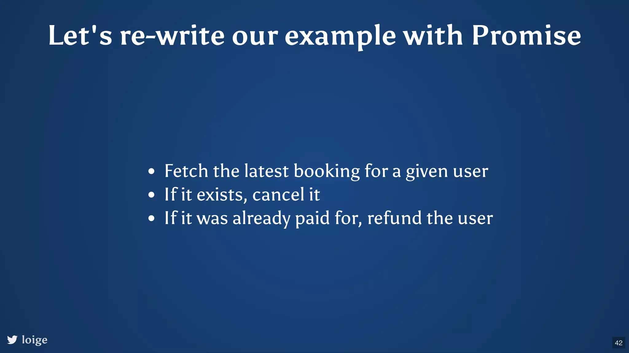 Let's re-write our example with Promise Fetch the latest booking for a given user If it exists, cancel it If it was already paid for, refund the user loige 42 