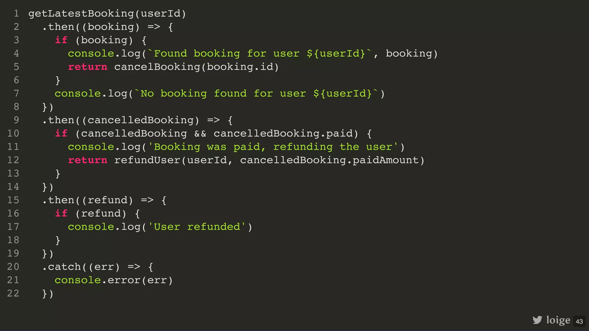 getLatestBooking(userId) .then((booking) => { if (booking) { console.log(`Found booking for user ${userId}`, booking) return cancelBooking(booking.id) } console.log(`No booking found for user ${userId}`) }) .then((cancelledBooking) => { if (cancelledBooking && cancelledBooking.paid) { console.log('Booking was paid, refunding the user') return refundUser(userId, cancelledBooking.paidAmount) } }) .then((refund) => { if (refund) { console.log('User refunded') } }) .catch((err) => { console.error(err) }) 1 2 3 4 5 6 7 8 9 10 11 12 13 14 15 16 17 18 19 20 21 22 getLatestBooking(userId) 1 .then((booking) => { 2 if (booking) { 3 console.log(`Found booking for user ${userId}`, booking) 4 return cancelBooking(booking.id) 5 } 6 console.log(`No booking found for user ${userId}`) 7 }) 8 .then((cancelledBooking) => { 9 if (cancelledBooking && cancelledBooking.paid) { 10 console.log('Booking was paid, refunding the user') 11 return refundUser(userId, cancelledBooking.paidAmount) 12 } 13 }) 14 .then((refund) => { 15 if (refund) { 16 console.log('User refunded') 17 } 18 }) 19 .catch((err) => { 20 console.error(err) 21 }) 22 .then((booking) => { if (booking) { console.log(`Found booking for user ${userId}`, booking) return cancelBooking(booking.id) } console.log(`No booking found for user ${userId}`) }) getLatestBooking(userId) 1 2 3 4 5 6 7 8 .then((cancelledBooking) => { 9 if (cancelledBooking && cancelledBooking.paid) { 10 console.log('Booking was paid, refunding the user') 11 return refundUser(userId, cancelledBooking.paidAmount) 12 } 13 }) 14 .then((refund) => { 15 if (refund) { 16 console.log('User refunded') 17 } 18 }) 19 .catch((err) => { 20 console.error(err) 21 }) 22 .then((cancelledBooking) => { if (cancelledBooking && cancelledBooking.paid) { console.log('Booking was paid, refunding the user') return refundUser(userId, cancelledBooking.paidAmount) } }) getLatestBooking(userId) 1 .then((booking) => { 2 if (booking) { 3 console.log(`Found booking for user ${userId}`, booking) 4 return cancelBooking(booking.id) 5 } 6 console.log(`No booking found for user ${userId}`) 7 }) 8 9 10 11 12 13 14 .then((refund) => { 15 if (refund) { 16 console.log('User refunded') 17 } 18 }) 19 .catch((err) => { 20 console.error(err) 21 }) 22 .then((refund) => { if (refund) { console.log('User refunded') } }) getLatestBooking(userId) 1 .then((booking) => { 2 if (booking) { 3 console.log(`Found booking for user ${userId}`, booking) 4 return cancelBooking(booking.id) 5 } 6 console.log(`No booking found for user ${userId}`) 7 }) 8 .then((cancelledBooking) => { 9 if (cancelledBooking && cancelledBooking.paid) { 10 console.log('Booking was paid, refunding the user') 11 return refundUser(userId, cancelledBooking.paidAmount) 12 } 13 }) 14 15 16 17 18 19 .catch((err) => { 20 console.error(err) 21 }) 22 .catch((err) => { console.error(err) }) getLatestBooking(userId) 1 .then((booking) => { 2 if (booking) { 3 console.log(`Found booking for user ${userId}`, booking) 4 return cancelBooking(booking.id) 5 } 6 console.log(`No booking found for user ${userId}`) 7 }) 8 .then((cancelledBooking) => { 9 if (cancelledBooking && cancelledBooking.paid) { 10 console.log('Booking was paid, refunding the user') 11 return refundUser(userId, cancelledBooking.paidAmount) 12 } 13 }) 14 .then((refund) => { 15 if (refund) { 16 console.log('User refunded') 17 } 18 }) 19 20 21 22 getLatestBooking(userId) .then((booking) => { if (booking) { console.log(`Found booking for user ${userId}`, booking) return cancelBooking(booking.id) } console.log(`No booking found for user ${userId}`) }) .then((cancelledBooking) => { if (cancelledBooking && cancelledBooking.paid) { console.log('Booking was paid, refunding the user') return refundUser(userId, cancelledBooking.paidAmount) } }) .then((refund) => { if (refund) { console.log('User refunded') } }) .catch((err) => { console.error(err) }) 1 2 3 4 5 6 7 8 9 10 11 12 13 14 15 16 17 18 19 20 21 22 loige 43 