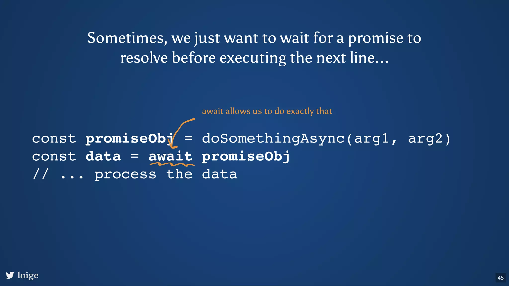 Sometimes, we just want to wait for a promise to resolve before executing the next line... const promiseObj = doSomethingAsync(arg1, arg2) const data = await promiseObj // ... process the data await allows us to do exactly that loige 45 