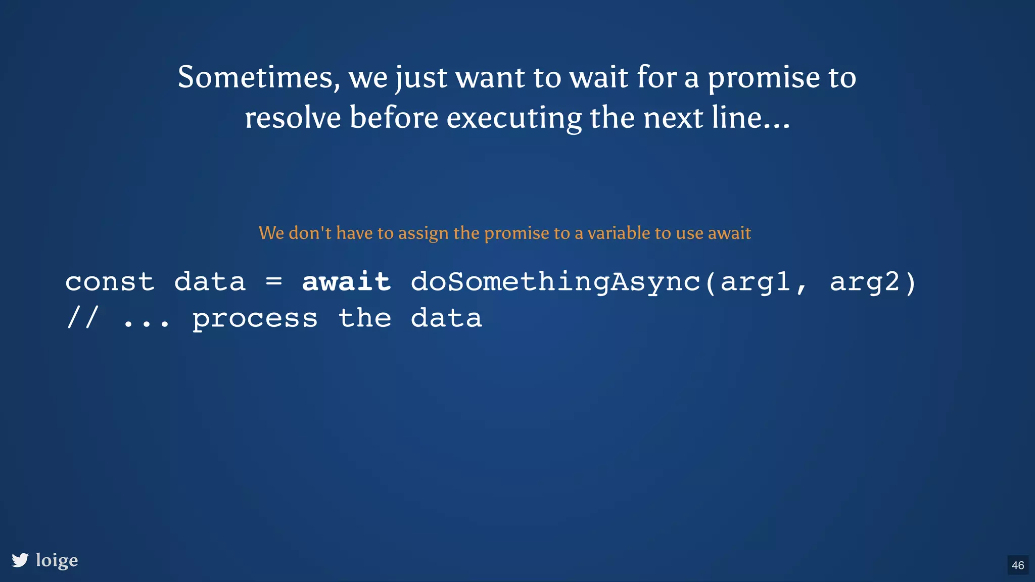 const data = await doSomethingAsync(arg1, arg2) // ... process the data We don't have to assign the promise to a variable to use await Sometimes, we just want to wait for a promise to resolve before executing the next line... loige 46 
