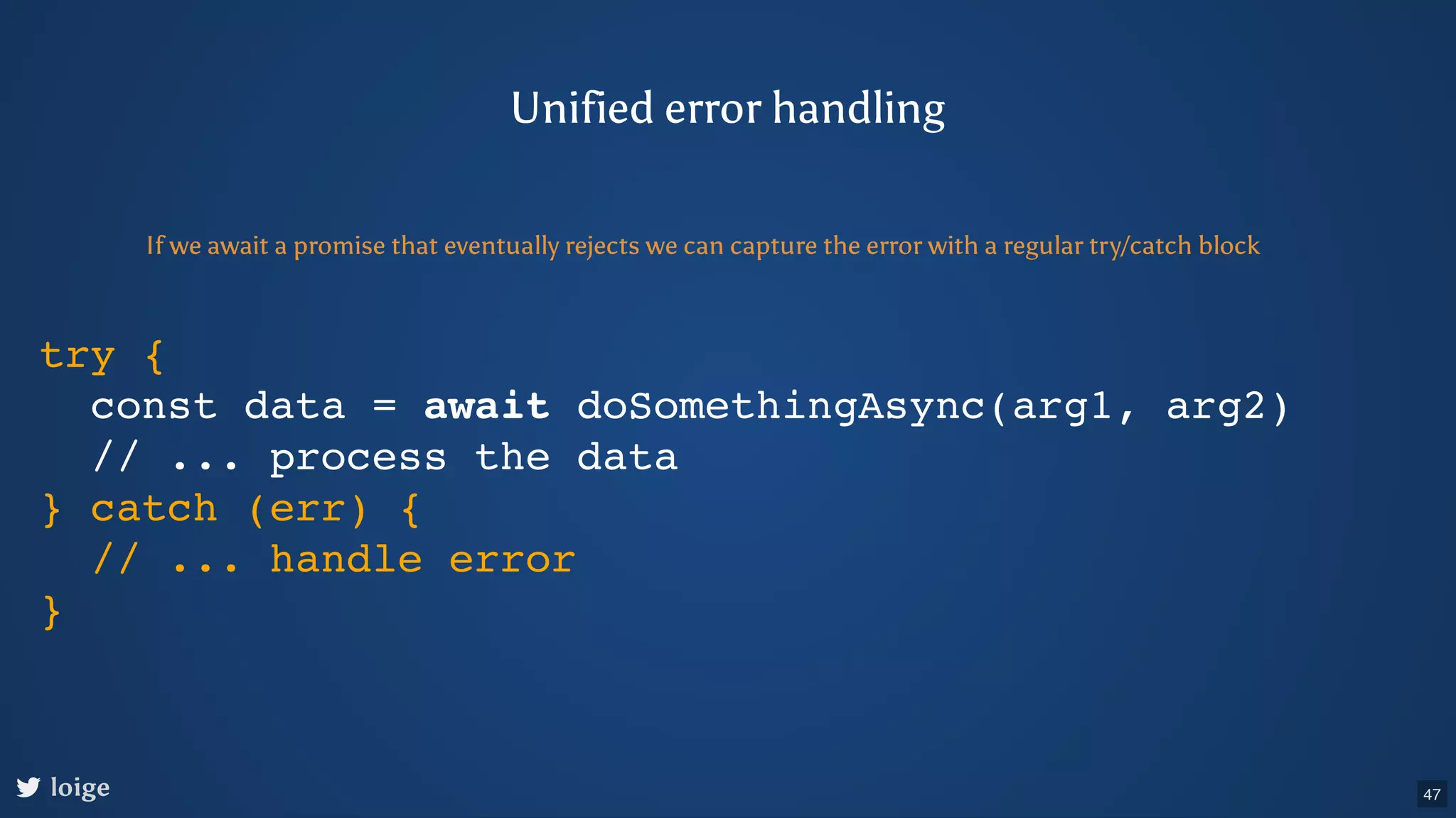 try { const data = await doSomethingAsync(arg1, arg2) // ... process the data } catch (err) { // ... handle error } Unified error handling If we await a promise that eventually rejects we can capture the error with a regular try/catch block loige 47 
