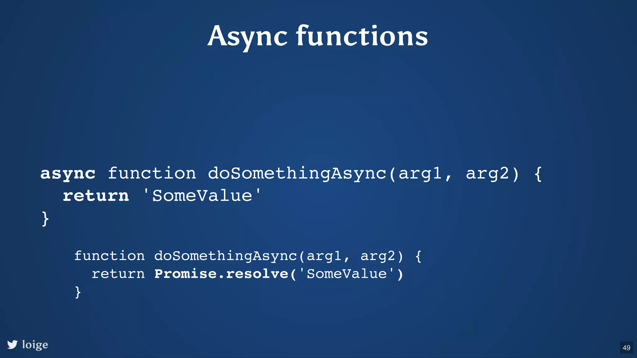 Async functions async function doSomethingAsync(arg1, arg2) { return 'SomeValue' } function doSomethingAsync(arg1, arg2) { return Promise.resolve('SomeValue') } loige 49 