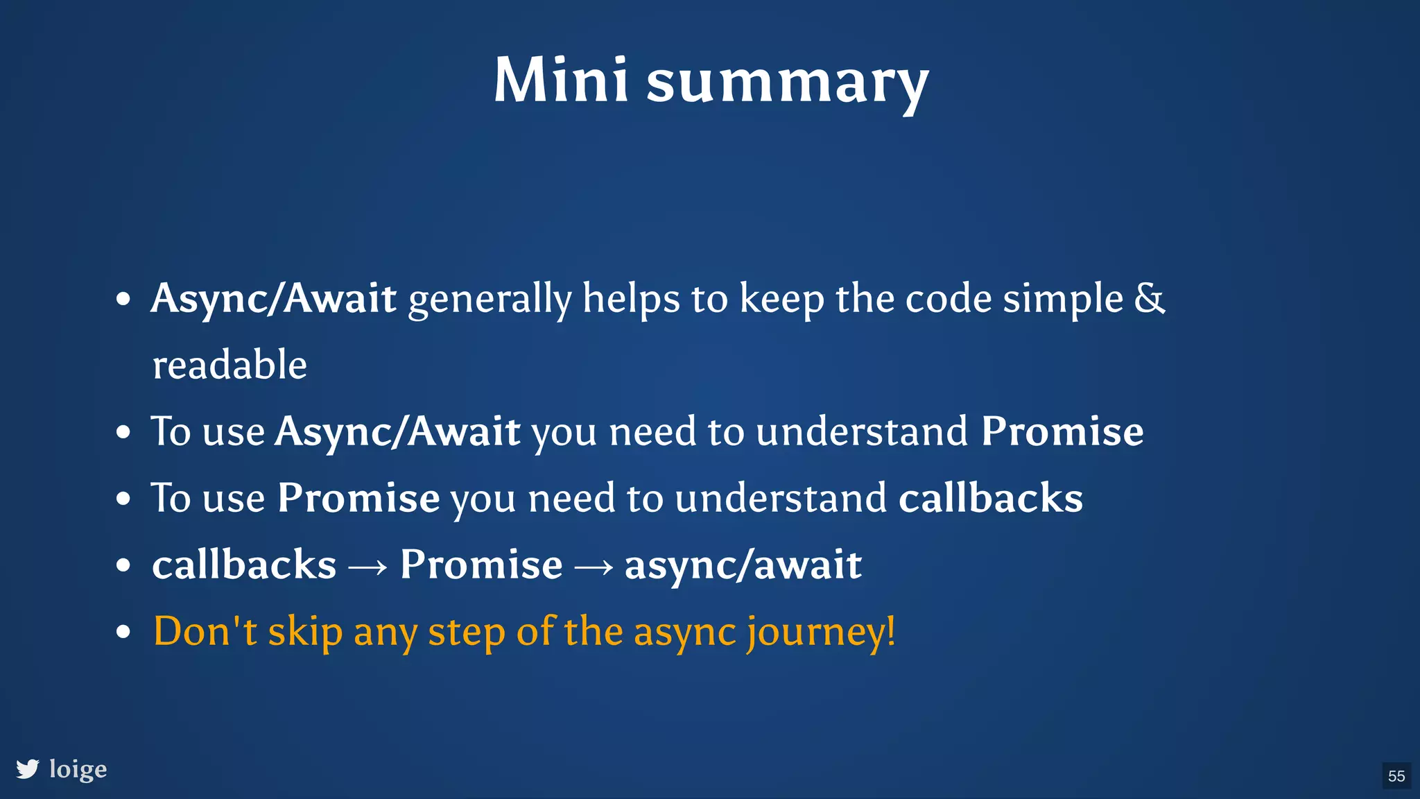 Mini summary Async/Await generally helps to keep the code simple & readable To use Async/Await you need to understand Promise To use Promise you need to understand callbacks callbacks → Promise → async/await Don't skip any step of the async journey! loige 55 