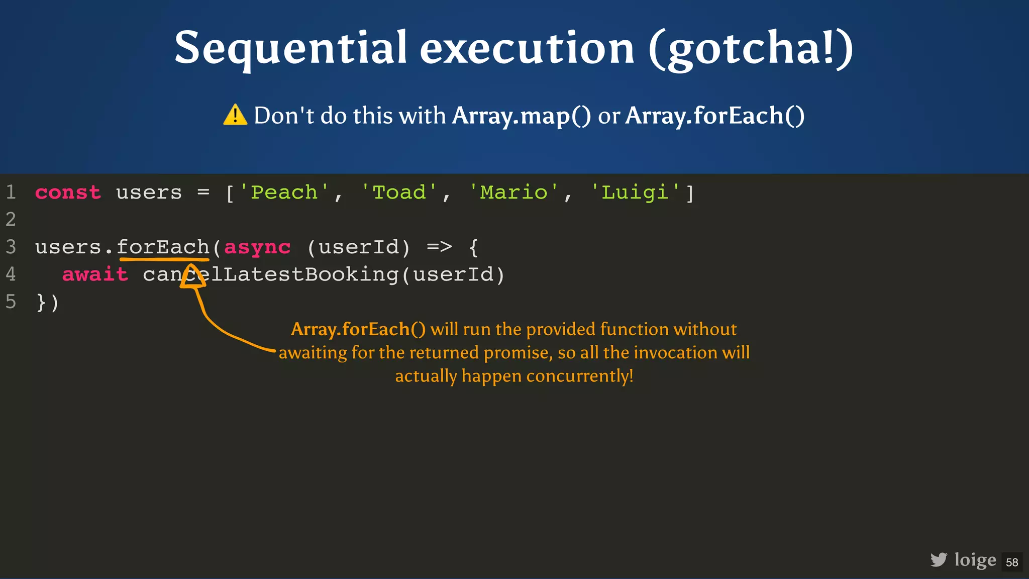 Sequential execution (gotcha!) const users = ['Peach', 'Toad', 'Mario', 'Luigi'] users.forEach(async (userId) => { await cancelLatestBooking(userId) }) 1 2 3 4 5 loige ⚠Don't do this with Array.map() or Array.forEach() Array.forEach() will run the provided function without awaiting for the returned promise, so all the invocation will actually happen concurrently! 58 