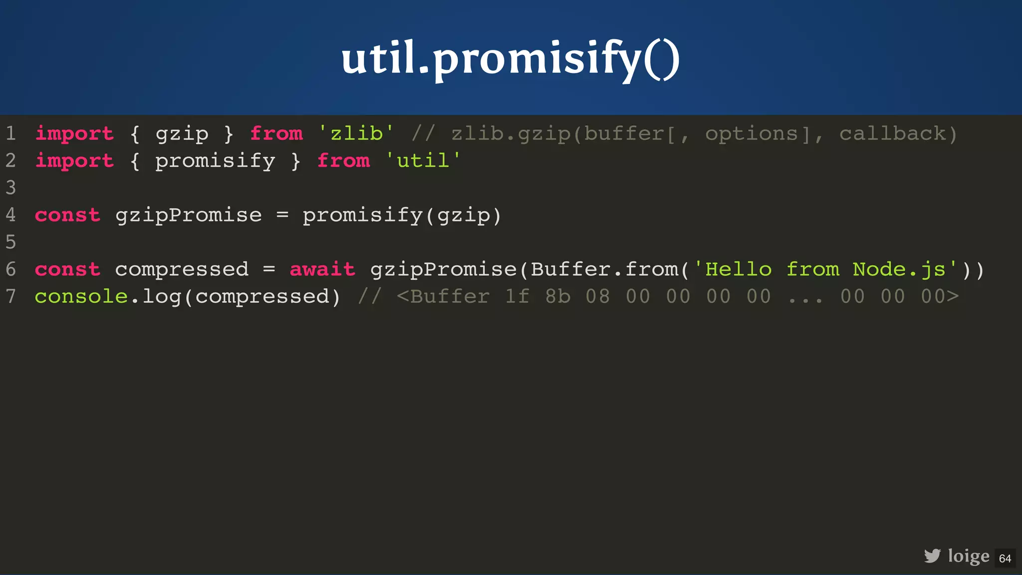 util.promisify() import { gzip } from 'zlib' // zlib.gzip(buffer[, options], callback) import { promisify } from 'util' const gzipPromise = promisify(gzip) const compressed = await gzipPromise(Buffer.from('Hello from Node.js')) console.log(compressed) // <Buffer 1f 8b 08 00 00 00 00 ... 00 00 00> 1 2 3 4 5 6 7 import { gzip } from 'zlib' // zlib.gzip(buffer[, options], callback) 1 import { promisify } from 'util' 2 3 const gzipPromise = promisify(gzip) 4 5 const compressed = await gzipPromise(Buffer.from('Hello from Node.js')) 6 console.log(compressed) // <Buffer 1f 8b 08 00 00 00 00 ... 00 00 00> 7 import { promisify } from 'util' import { gzip } from 'zlib' // zlib.gzip(buffer[, options], callback) 1 2 3 const gzipPromise = promisify(gzip) 4 5 const compressed = await gzipPromise(Buffer.from('Hello from Node.js')) 6 console.log(compressed) // <Buffer 1f 8b 08 00 00 00 00 ... 00 00 00> 7 const gzipPromise = promisify(gzip) import { gzip } from 'zlib' // zlib.gzip(buffer[, options], callback) 1 import { promisify } from 'util' 2 3 4 5 const compressed = await gzipPromise(Buffer.from('Hello from Node.js')) 6 console.log(compressed) // <Buffer 1f 8b 08 00 00 00 00 ... 00 00 00> 7 const compressed = await gzipPromise(Buffer.from('Hello from Node.js')) console.log(compressed) // <Buffer 1f 8b 08 00 00 00 00 ... 00 00 00> import { gzip } from 'zlib' // zlib.gzip(buffer[, options], callback) 1 import { promisify } from 'util' 2 3 const gzipPromise = promisify(gzip) 4 5 6 7 import { gzip } from 'zlib' // zlib.gzip(buffer[, options], callback) import { promisify } from 'util' const gzipPromise = promisify(gzip) const compressed = await gzipPromise(Buffer.from('Hello from Node.js')) console.log(compressed) // <Buffer 1f 8b 08 00 00 00 00 ... 00 00 00> 1 2 3 4 5 6 7 loige 64 