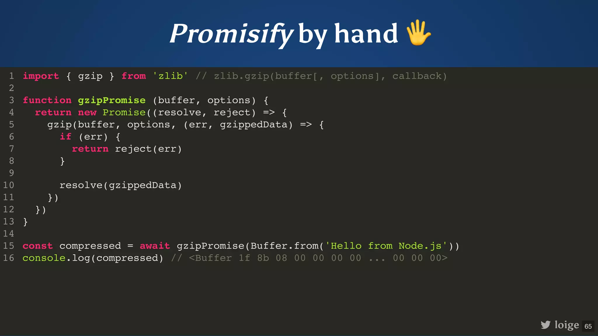 Promisify by hand 🖐 import { gzip } from 'zlib' // zlib.gzip(buffer[, options], callback) function gzipPromise (buffer, options) { return new Promise((resolve, reject) => { gzip(buffer, options, (err, gzippedData) => { if (err) { return reject(err) } resolve(gzippedData) }) }) } const compressed = await gzipPromise(Buffer.from('Hello from Node.js')) console.log(compressed) // <Buffer 1f 8b 08 00 00 00 00 ... 00 00 00> 1 2 3 4 5 6 7 8 9 10 11 12 13 14 15 16 function gzipPromise (buffer, options) { } import { gzip } from 'zlib' // zlib.gzip(buffer[, options], callback) 1 2 3 return new Promise((resolve, reject) => { 4 gzip(buffer, options, (err, gzippedData) => { 5 if (err) { 6 return reject(err) 7 } 8 9 resolve(gzippedData) 10 }) 11 }) 12 13 14 const compressed = await gzipPromise(Buffer.from('Hello from Node.js')) 15 console.log(compressed) // <Buffer 1f 8b 08 00 00 00 00 ... 00 00 00> 16 return new Promise((resolve, reject) => { }) import { gzip } from 'zlib' // zlib.gzip(buffer[, options], callback) 1 2 function gzipPromise (buffer, options) { 3 4 gzip(buffer, options, (err, gzippedData) => { 5 if (err) { 6 return reject(err) 7 } 8 9 resolve(gzippedData) 10 }) 11 12 } 13 14 const compressed = await gzipPromise(Buffer.from('Hello from Node.js')) 15 console.log(compressed) // <Buffer 1f 8b 08 00 00 00 00 ... 00 00 00> 16 gzip(buffer, options, (err, gzippedData) => { }) import { gzip } from 'zlib' // zlib.gzip(buffer[, options], callback) 1 2 function gzipPromise (buffer, options) { 3 return new Promise((resolve, reject) => { 4 5 if (err) { 6 return reject(err) 7 } 8 9 resolve(gzippedData) 10 11 }) 12 } 13 14 const compressed = await gzipPromise(Buffer.from('Hello from Node.js')) 15 console.log(compressed) // <Buffer 1f 8b 08 00 00 00 00 ... 00 00 00> 16 if (err) { return reject(err) } import { gzip } from 'zlib' // zlib.gzip(buffer[, options], callback) 1 2 function gzipPromise (buffer, options) { 3 return new Promise((resolve, reject) => { 4 gzip(buffer, options, (err, gzippedData) => { 5 6 7 8 9 resolve(gzippedData) 10 }) 11 }) 12 } 13 14 const compressed = await gzipPromise(Buffer.from('Hello from Node.js')) 15 console.log(compressed) // <Buffer 1f 8b 08 00 00 00 00 ... 00 00 00> 16 resolve(gzippedData) import { gzip } from 'zlib' // zlib.gzip(buffer[, options], callback) 1 2 function gzipPromise (buffer, options) { 3 return new Promise((resolve, reject) => { 4 gzip(buffer, options, (err, gzippedData) => { 5 if (err) { 6 return reject(err) 7 } 8 9 10 }) 11 }) 12 } 13 14 const compressed = await gzipPromise(Buffer.from('Hello from Node.js')) 15 console.log(compressed) // <Buffer 1f 8b 08 00 00 00 00 ... 00 00 00> 16 const compressed = await gzipPromise(Buffer.from('Hello from Node.js')) console.log(compressed) // <Buffer 1f 8b 08 00 00 00 00 ... 00 00 00> import { gzip } from 'zlib' // zlib.gzip(buffer[, options], callback) 1 2 function gzipPromise (buffer, options) { 3 return new Promise((resolve, reject) => { 4 gzip(buffer, options, (err, gzippedData) => { 5 if (err) { 6 return reject(err) 7 } 8 9 resolve(gzippedData) 10 }) 11 }) 12 } 13 14 15 16 import { gzip } from 'zlib' // zlib.gzip(buffer[, options], callback) function gzipPromise (buffer, options) { return new Promise((resolve, reject) => { gzip(buffer, options, (err, gzippedData) => { if (err) { return reject(err) } resolve(gzippedData) }) }) } const compressed = await gzipPromise(Buffer.from('Hello from Node.js')) console.log(compressed) // <Buffer 1f 8b 08 00 00 00 00 ... 00 00 00> 1 2 3 4 5 6 7 8 9 10 11 12 13 14 15 16 loige 65 