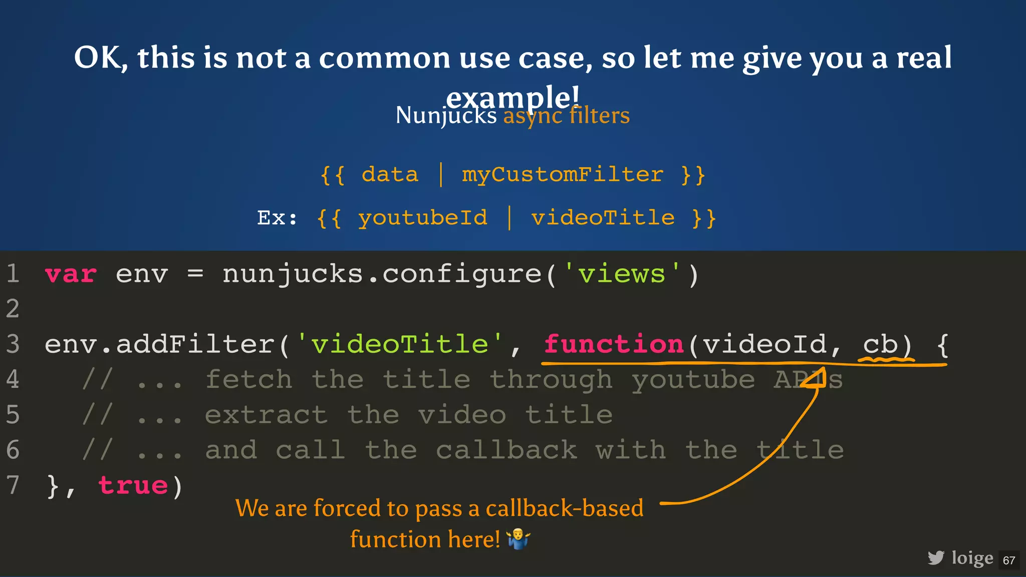var env = nunjucks.configure('views') env.addFilter('videoTitle', function(videoId, cb) { // ... fetch the title through youtube APIs // ... extract the video title // ... and call the callback with the title }, true) 1 2 3 4 5 6 7 OK, this is not a common use case, so let me give you a real example! Nunjucks async filters {{ data | myCustomFilter }} We are forced to pass a callback-based function here! Ex: {{ youtubeId | videoTitle }} loige 67 