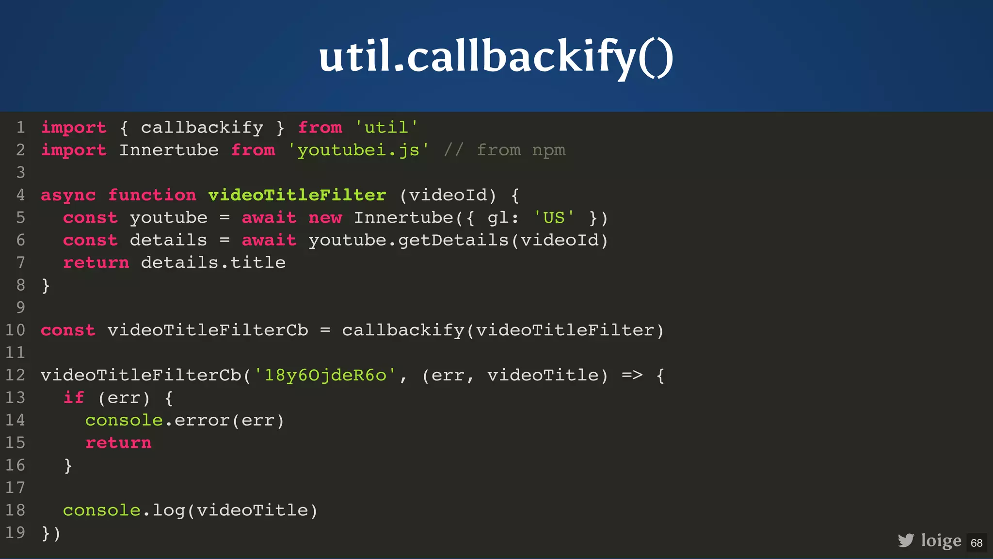 util.callbackify() import { callbackify } from 'util' import Innertube from 'youtubei.js' // from npm async function videoTitleFilter (videoId) { const youtube = await new Innertube({ gl: 'US' }) const details = await youtube.getDetails(videoId) return details.title } const videoTitleFilterCb = callbackify(videoTitleFilter) videoTitleFilterCb('18y6OjdeR6o', (err, videoTitle) => { if (err) { console.error(err) return } console.log(videoTitle) }) 1 2 3 4 5 6 7 8 9 10 11 12 13 14 15 16 17 18 19 import { callbackify } from 'util' 1 import Innertube from 'youtubei.js' // from npm 2 3 async function videoTitleFilter (videoId) { 4 const youtube = await new Innertube({ gl: 'US' }) 5 const details = await youtube.getDetails(videoId) 6 return details.title 7 } 8 9 const videoTitleFilterCb = callbackify(videoTitleFilter) 10 11 videoTitleFilterCb('18y6OjdeR6o', (err, videoTitle) => { 12 if (err) { 13 console.error(err) 14 return 15 } 16 17 console.log(videoTitle) 18 }) 19 import Innertube from 'youtubei.js' // from npm import { callbackify } from 'util' 1 2 3 async function videoTitleFilter (videoId) { 4 const youtube = await new Innertube({ gl: 'US' }) 5 const details = await youtube.getDetails(videoId) 6 return details.title 7 } 8 9 const videoTitleFilterCb = callbackify(videoTitleFilter) 10 11 videoTitleFilterCb('18y6OjdeR6o', (err, videoTitle) => { 12 if (err) { 13 console.error(err) 14 return 15 } 16 17 console.log(videoTitle) 18 }) 19 async function videoTitleFilter (videoId) { const youtube = await new Innertube({ gl: 'US' }) const details = await youtube.getDetails(videoId) return details.title } import { callbackify } from 'util' 1 import Innertube from 'youtubei.js' // from npm 2 3 4 5 6 7 8 9 const videoTitleFilterCb = callbackify(videoTitleFilter) 10 11 videoTitleFilterCb('18y6OjdeR6o', (err, videoTitle) => { 12 if (err) { 13 console.error(err) 14 return 15 } 16 17 console.log(videoTitle) 18 }) 19 const videoTitleFilterCb = callbackify(videoTitleFilter) import { callbackify } from 'util' 1 import Innertube from 'youtubei.js' // from npm 2 3 async function videoTitleFilter (videoId) { 4 const youtube = await new Innertube({ gl: 'US' }) 5 const details = await youtube.getDetails(videoId) 6 return details.title 7 } 8 9 10 11 videoTitleFilterCb('18y6OjdeR6o', (err, videoTitle) => { 12 if (err) { 13 console.error(err) 14 return 15 } 16 17 console.log(videoTitle) 18 }) 19 videoTitleFilterCb('18y6OjdeR6o', (err, videoTitle) => { if (err) { console.error(err) return } console.log(videoTitle) }) import { callbackify } from 'util' 1 import Innertube from 'youtubei.js' // from npm 2 3 async function videoTitleFilter (videoId) { 4 const youtube = await new Innertube({ gl: 'US' }) 5 const details = await youtube.getDetails(videoId) 6 return details.title 7 } 8 9 const videoTitleFilterCb = callbackify(videoTitleFilter) 10 11 12 13 14 15 16 17 18 19 import { callbackify } from 'util' import Innertube from 'youtubei.js' // from npm async function videoTitleFilter (videoId) { const youtube = await new Innertube({ gl: 'US' }) const details = await youtube.getDetails(videoId) return details.title } const videoTitleFilterCb = callbackify(videoTitleFilter) videoTitleFilterCb('18y6OjdeR6o', (err, videoTitle) => { if (err) { console.error(err) return } console.log(videoTitle) }) 1 2 3 4 5 6 7 8 9 10 11 12 13 14 15 16 17 18 19 loige 68 