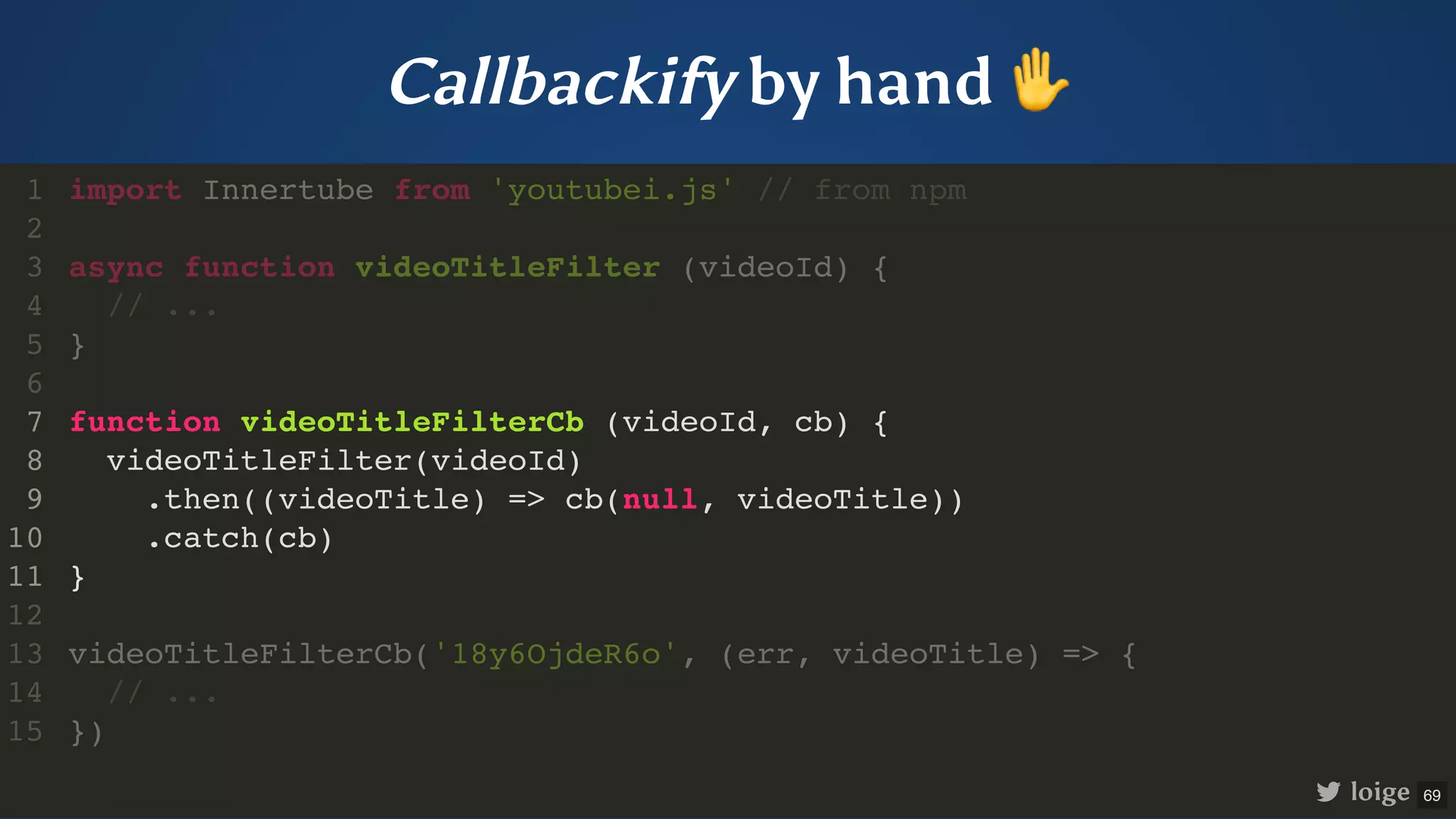 Callbackify by hand ✋ import Innertube from 'youtubei.js' // from npm async function videoTitleFilter (videoId) { // ... } function videoTitleFilterCb (videoId, cb) { videoTitleFilter(videoId) .then((videoTitle) => cb(null, videoTitle)) .catch(cb) } videoTitleFilterCb('18y6OjdeR6o', (err, videoTitle) => { // ... }) 1 2 3 4 5 6 7 8 9 10 11 12 13 14 15 function videoTitleFilterCb (videoId, cb) { videoTitleFilter(videoId) .then((videoTitle) => cb(null, videoTitle)) .catch(cb) } import Innertube from 'youtubei.js' // from npm 1 2 async function videoTitleFilter (videoId) { 3 // ... 4 } 5 6 7 8 9 10 11 12 videoTitleFilterCb('18y6OjdeR6o', (err, videoTitle) => { 13 // ... 14 }) 15 loige 69 
