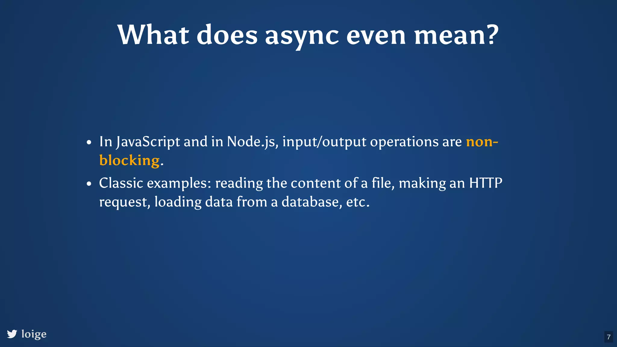 What does async even mean? In JavaScript and in Node.js, input/output operations are non- blocking. Classic examples: reading the content of a file, making an HTTP request, loading data from a database, etc. loige 7 