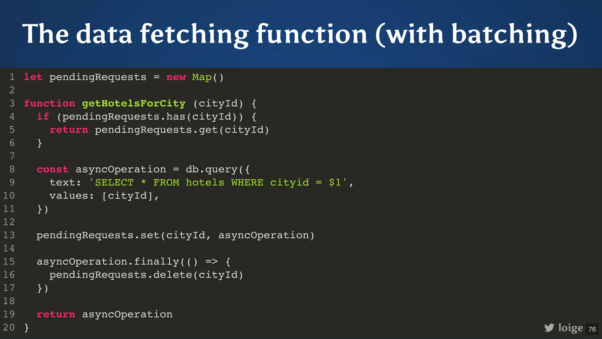 The data fetching function (with batching) let pendingRequests = new Map() function getHotelsForCity (cityId) { if (pendingRequests.has(cityId)) { return pendingRequests.get(cityId) } const asyncOperation = db.query({ text: 'SELECT * FROM hotels WHERE cityid = $1', values: [cityId], }) pendingRequests.set(cityId, asyncOperation) asyncOperation.finally(() => { pendingRequests.delete(cityId) }) return asyncOperation } 1 2 3 4 5 6 7 8 9 10 11 12 13 14 15 16 17 18 19 20 loige 76 