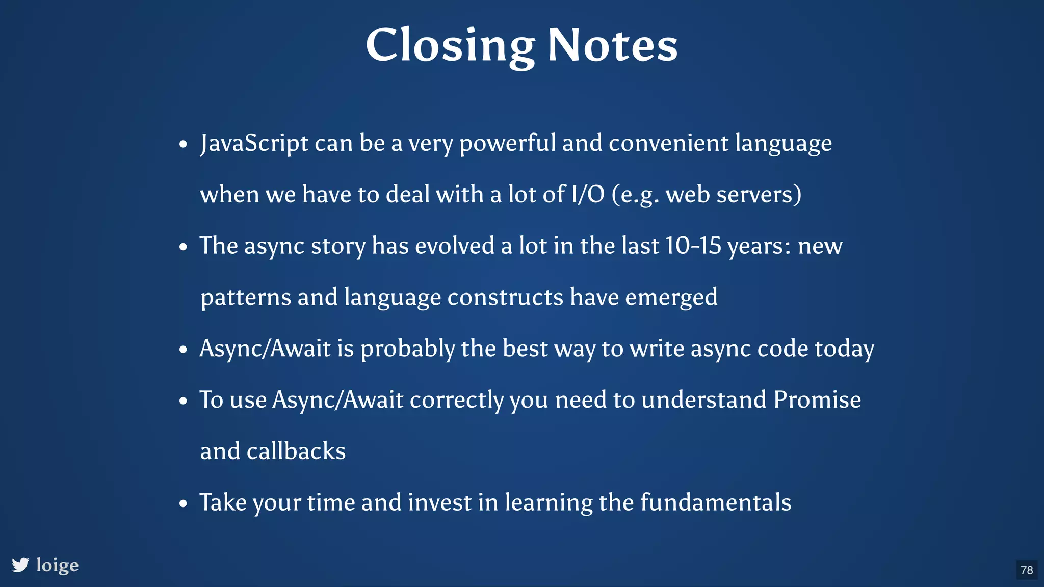 Closing Notes JavaScript can be a very powerful and convenient language when we have to deal with a lot of I/O (e.g. web servers) The async story has evolved a lot in the last 10-15 years: new patterns and language constructs have emerged Async/Await is probably the best way to write async code today To use Async/Await correctly you need to understand Promise and callbacks Take your time and invest in learning the fundamentals loige 78 