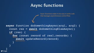 Async functions
async function doSomethingAsync(arg1, arg2) {
const res = await doSomethingElseAsync()
if (res) {
for (const record of res1.records) {
await updateRecord(record)
}
}
}
Async functions make it very easy to write code
that manages asynchronous control flow
loige 52
 