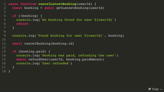async function cancelLatestBooking(userId) {
const booking = await getLatestBooking(userId)
if (!booking) {
console.log(`No booking found for user ${userId}`)
return
}
console.log(`Found booking for user ${userId}`, booking)
await cancelBooking(booking.id)
if (booking.paid) {
console.log('Booking was paid, refunding the user')
await refundUser(userId, booking.paidAmount)
console.log('User refunded')
}
}
1
2
3
4
5
6
7
8
9
10
11
12
13
14
15
16
17
18
async function cancelLatestBooking(userId) {
}
1
const booking = await getLatestBooking(userId)
2
3
if (!booking) {
4
console.log(`No booking found for user ${userId}`)
5
return
6
}
7
8
console.log(`Found booking for user ${userId}`, booking)
9
10
await cancelBooking(booking.id)
11
12
if (booking.paid) {
13
console.log('Booking was paid, refunding the user')
14
await refundUser(userId, booking.paidAmount)
15
console.log('User refunded')
16
}
17
18
const booking = await getLatestBooking(userId)
async function cancelLatestBooking(userId) {
1
2
3
if (!booking) {
4
console.log(`No booking found for user ${userId}`)
5
return
6
}
7
8
console.log(`Found booking for user ${userId}`, booking)
9
10
await cancelBooking(booking.id)
11
12
if (booking.paid) {
13
console.log('Booking was paid, refunding the user')
14
await refundUser(userId, booking.paidAmount)
15
console.log('User refunded')
16
}
17
}
18
if (!booking) {
console.log(`No booking found for user ${userId}`)
return
}
async function cancelLatestBooking(userId) {
1
const booking = await getLatestBooking(userId)
2
3
4
5
6
7
8
console.log(`Found booking for user ${userId}`, booking)
9
10
await cancelBooking(booking.id)
11
12
if (booking.paid) {
13
console.log('Booking was paid, refunding the user')
14
await refundUser(userId, booking.paidAmount)
15
console.log('User refunded')
16
}
17
}
18
console.log(`Found booking for user ${userId}`, booking)
async function cancelLatestBooking(userId) {
1
const booking = await getLatestBooking(userId)
2
3
if (!booking) {
4
console.log(`No booking found for user ${userId}`)
5
return
6
}
7
8
9
10
await cancelBooking(booking.id)
11
12
if (booking.paid) {
13
console.log('Booking was paid, refunding the user')
14
await refundUser(userId, booking.paidAmount)
15
console.log('User refunded')
16
}
17
}
18
await cancelBooking(booking.id)
async function cancelLatestBooking(userId) {
1
const booking = await getLatestBooking(userId)
2
3
if (!booking) {
4
console.log(`No booking found for user ${userId}`)
5
return
6
}
7
8
console.log(`Found booking for user ${userId}`, booking)
9
10
11
12
if (booking.paid) {
13
console.log('Booking was paid, refunding the user')
14
await refundUser(userId, booking.paidAmount)
15
console.log('User refunded')
16
}
17
}
18
if (booking.paid) {
console.log('Booking was paid, refunding the user')
await refundUser(userId, booking.paidAmount)
console.log('User refunded')
}
async function cancelLatestBooking(userId) {
1
const booking = await getLatestBooking(userId)
2
3
if (!booking) {
4
console.log(`No booking found for user ${userId}`)
5
return
6
}
7
8
console.log(`Found booking for user ${userId}`, booking)
9
10
await cancelBooking(booking.id)
11
12
13
14
15
16
17
}
18
async function cancelLatestBooking(userId) {
const booking = await getLatestBooking(userId)
if (!booking) {
console.log(`No booking found for user ${userId}`)
return
}
console.log(`Found booking for user ${userId}`, booking)
await cancelBooking(booking.id)
if (booking.paid) {
console.log('Booking was paid, refunding the user')
await refundUser(userId, booking.paidAmount)
console.log('User refunded')
}
}
1
2
3
4
5
6
7
8
9
10
11
12
13
14
15
16
17
18
loige 54
 