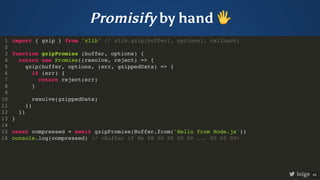 Promisify by hand 🖐
import { gzip } from 'zlib' // zlib.gzip(buffer[, options], callback)
function gzipPromise (buffer, options) {
return new Promise((resolve, reject) => {
gzip(buffer, options, (err, gzippedData) => {
if (err) {
return reject(err)
}
resolve(gzippedData)
})
})
}
const compressed = await gzipPromise(Buffer.from('Hello from Node.js'))
console.log(compressed) // <Buffer 1f 8b 08 00 00 00 00 ... 00 00 00>
1
2
3
4
5
6
7
8
9
10
11
12
13
14
15
16
function gzipPromise (buffer, options) {
}
import { gzip } from 'zlib' // zlib.gzip(buffer[, options], callback)
1
2
3
return new Promise((resolve, reject) => {
4
gzip(buffer, options, (err, gzippedData) => {
5
if (err) {
6
return reject(err)
7
}
8
9
resolve(gzippedData)
10
})
11
})
12
13
14
const compressed = await gzipPromise(Buffer.from('Hello from Node.js'))
15
console.log(compressed) // <Buffer 1f 8b 08 00 00 00 00 ... 00 00 00>
16
return new Promise((resolve, reject) => {
})
import { gzip } from 'zlib' // zlib.gzip(buffer[, options], callback)
1
2
function gzipPromise (buffer, options) {
3
4
gzip(buffer, options, (err, gzippedData) => {
5
if (err) {
6
return reject(err)
7
}
8
9
resolve(gzippedData)
10
})
11
12
}
13
14
const compressed = await gzipPromise(Buffer.from('Hello from Node.js'))
15
console.log(compressed) // <Buffer 1f 8b 08 00 00 00 00 ... 00 00 00>
16
gzip(buffer, options, (err, gzippedData) => {
})
import { gzip } from 'zlib' // zlib.gzip(buffer[, options], callback)
1
2
function gzipPromise (buffer, options) {
3
return new Promise((resolve, reject) => {
4
5
if (err) {
6
return reject(err)
7
}
8
9
resolve(gzippedData)
10
11
})
12
}
13
14
const compressed = await gzipPromise(Buffer.from('Hello from Node.js'))
15
console.log(compressed) // <Buffer 1f 8b 08 00 00 00 00 ... 00 00 00>
16
if (err) {
return reject(err)
}
import { gzip } from 'zlib' // zlib.gzip(buffer[, options], callback)
1
2
function gzipPromise (buffer, options) {
3
return new Promise((resolve, reject) => {
4
gzip(buffer, options, (err, gzippedData) => {
5
6
7
8
9
resolve(gzippedData)
10
})
11
})
12
}
13
14
const compressed = await gzipPromise(Buffer.from('Hello from Node.js'))
15
console.log(compressed) // <Buffer 1f 8b 08 00 00 00 00 ... 00 00 00>
16
resolve(gzippedData)
import { gzip } from 'zlib' // zlib.gzip(buffer[, options], callback)
1
2
function gzipPromise (buffer, options) {
3
return new Promise((resolve, reject) => {
4
gzip(buffer, options, (err, gzippedData) => {
5
if (err) {
6
return reject(err)
7
}
8
9
10
})
11
})
12
}
13
14
const compressed = await gzipPromise(Buffer.from('Hello from Node.js'))
15
console.log(compressed) // <Buffer 1f 8b 08 00 00 00 00 ... 00 00 00>
16
const compressed = await gzipPromise(Buffer.from('Hello from Node.js'))
console.log(compressed) // <Buffer 1f 8b 08 00 00 00 00 ... 00 00 00>
import { gzip } from 'zlib' // zlib.gzip(buffer[, options], callback)
1
2
function gzipPromise (buffer, options) {
3
return new Promise((resolve, reject) => {
4
gzip(buffer, options, (err, gzippedData) => {
5
if (err) {
6
return reject(err)
7
}
8
9
resolve(gzippedData)
10
})
11
})
12
}
13
14
15
16
import { gzip } from 'zlib' // zlib.gzip(buffer[, options], callback)
function gzipPromise (buffer, options) {
return new Promise((resolve, reject) => {
gzip(buffer, options, (err, gzippedData) => {
if (err) {
return reject(err)
}
resolve(gzippedData)
})
})
}
const compressed = await gzipPromise(Buffer.from('Hello from Node.js'))
console.log(compressed) // <Buffer 1f 8b 08 00 00 00 00 ... 00 00 00>
1
2
3
4
5
6
7
8
9
10
11
12
13
14
15
16
loige 65
 
