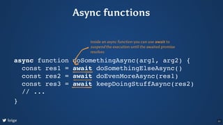 Async functions
async function doSomethingAsync(arg1, arg2) {
const res1 = await doSomethingElseAsync()
const res2 = await...