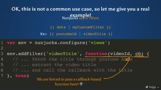 var env = nunjucks.configure('views')
env.addFilter('videoTitle', function(videoId, cb) {
// ... fetch the title through y...