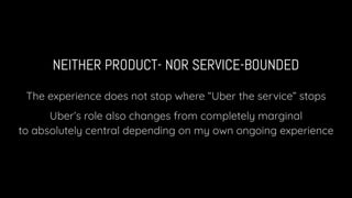 NEITHER PRODUCT- NOR SERVICE-BOUNDED
The experience does not stop where “Uber the service” stops
Uber’s role also changes from completely marginal
to absolutely central depending on my own ongoing experience
 