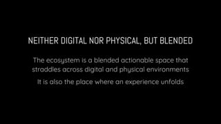 NEITHER DIGITAL NOR PHYSICAL, BUT BLENDED
The ecosystem is a blended actionable space that
straddles across digital and physical environments
It is also the place where an experience unfolds
 