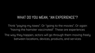 WHAT DO YOU MEAN, “AN EXPERIENCE”?
Think “paying my taxes”. Or “going to the movies”. Or again
“having the hamster vaccinated”. These are experiences
The way they happen, actors will go through them moving freely
between locations, devices, products, and services
 
