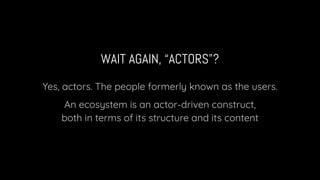 WAIT AGAIN, “ACTORS”?
Yes, actors. The people formerly known as the users.
An ecosystem is an actor-driven construct,
both in terms of its structure and its content
 