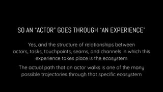 SO AN “ACTOR” GOES THROUGH “AN EXPERIENCE”
Yes, and the structure of relationships between
actors, tasks, touchpoints, seams, and channels in which this
experience takes place is the ecosystem
The actual path that an actor walks is one of the many
possible trajectories through that speciﬁc ecosystem
 