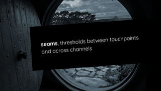 seams, thresholds between touchpoints
and across channels
 