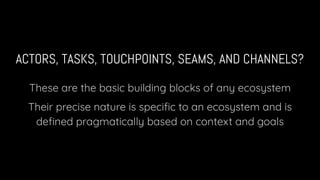 ACTORS, TASKS, TOUCHPOINTS, SEAMS, AND CHANNELS?
These are the basic building blocks of any ecosystem
Their precise nature is speciﬁc to an ecosystem and is
deﬁned pragmatically based on context and goals
 