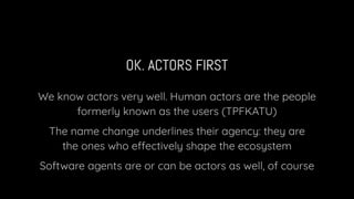 OK. ACTORS FIRST
We know actors very well. Human actors are the people
formerly known as the users (TPFKATU)
The name change underlines their agency: they are
the ones who effectively shape the ecosystem
Software agents are or can be actors as well, of course
 
