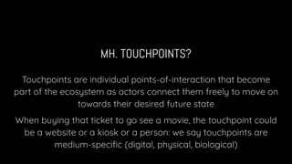 MH. TOUCHPOINTS?
Touchpoints are individual points-of-interaction that become
part of the ecosystem as actors connect them freely to move on
towards their desired future state
When buying that ticket to go see a movie, the touchpoint could
be a website or a kiosk or a person: we say touchpoints are
medium-speciﬁc (digital, physical, biological)
 