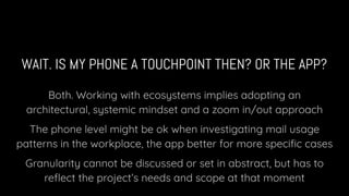 WAIT. IS MY PHONE A TOUCHPOINT THEN? OR THE APP?
Both. Working with ecosystems implies adopting an
architectural, systemic mindset and a zoom in/out approach
The phone level might be ok when investigating mail usage
patterns in the workplace, the app better for more speciﬁc cases
Granularity cannot be discussed or set in abstract, but has to
reﬂect the project’s needs and scope at that moment
 