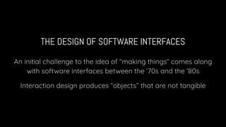 THE DESIGN OF SOFTWARE INTERFACES
An initial challenge to the idea of “making things” comes along
with software interfaces between the ‘70s and the ‘80s
Interaction design produces “objects” that are not tangible
 
