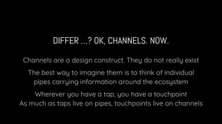 DIFFER …? OK, CHANNELS. NOW.
Channels are a design construct. They do not really exist
The best way to imagine them is to think of individual
pipes carrying information around the ecosystem
Wherever you have a tap, you have a touchpoint
As much as taps live on pipes, touchpoints live on channels
 