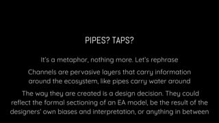 PIPES? TAPS?
It’s a metaphor, nothing more. Let’s rephrase
Channels are pervasive layers that carry information
around the ecosystem, like pipes carry water around
The way they are created is a design decision. They could
reﬂect the formal sectioning of an EA model, be the result of the
designers’ own biases and interpretation, or anything in between
 