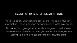 CHANNELS CONTAIN INFORMATION. AND?
That’s the catch. Channels are containers for speciﬁc “types” of
information. These types can be compared to loose categories
For example, a going-to-the-movie ecosystem could have a
“movie-related” channel. In there you would ﬁnd IMDB, a kiosk
selling tickets, the website for the cinema, and staff
 