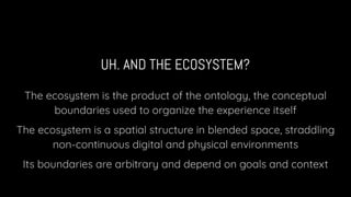 UH. AND THE ECOSYSTEM?
The ecosystem is the product of the ontology, the conceptual
boundaries used to organize the experience itself
The ecosystem is a spatial structure in blended space, straddling
non-continuous digital and physical environments
Its boundaries are arbitrary and depend on goals and context
 