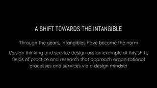 A SHIFT TOWARDS THE INTANGIBLE
Through the years, intangibles have become the norm
Design thinking and service design are an example of this shift,
ﬁelds of practice and research that approach organizational
processes and services via a design mindset
 