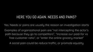 HERE YOU GO AGAIN. NEEDS AND PAINS?
Yes. Needs or pains are usually the reason an investigation starts
Examples of organizational pain are “not intercepting the actor’s
path because they go to competitors”, “increase our paid-for vs
free customer ratio”, or “enter the online grocery market”
A social pain could be reduce traffic, or promote equality
 