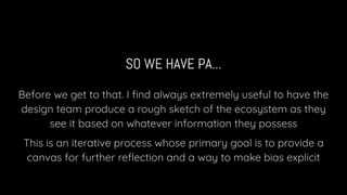 SO WE HAVE PA...
Before we get to that. I ﬁnd always extremely useful to have the
design team produce a rough sketch of the ecosystem as they
see it based on whatever information they possess
This is an iterative process whose primary goal is to provide a
canvas for further reﬂection and a way to make bias explicit
 
