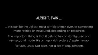 ALRIGHT. PAIN ...
… this can be the ugliest, most terrible sketch ever, or something
more reﬁned or structured, depending on resources
The important thing is that it gets to be constantly used and
revised, and made like a map / rich picture / system map
Pictures. Links. Not a list, nor a set of requirements
 