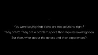...
You were saying that pains are not solutions, right?
They aren’t. They are a problem space that requires investigation
But then, what about the actors and their experiences?
 