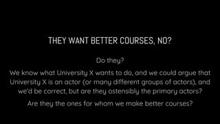 THEY WANT BETTER COURSES, NO?
Do they?
We know what University X wants to do, and we could argue that
University X is an actor (or many different groups of actors), and
we’d be correct, but are they ostensibly the primary actors?
Are they the ones for whom we make better courses?
 