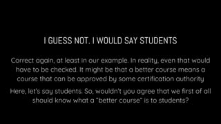 I GUESS NOT. I WOULD SAY STUDENTS
Correct again, at least in our example. In reality, even that would
have to be checked. It might be that a better course means a
course that can be approved by some certiﬁcation authority
Here, let’s say students. So, wouldn’t you agree that we ﬁrst of all
should know what a “better course” is to students?
 