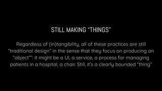 STILL MAKING “THINGS”
Regardless of (in)tangibility, all of these practices are still
“traditional design” in the sense that they focus on producing an
“object””: it might be a UI, a service, a process for managing
patients in a hospital, a chair. Still, it’s a clearly bounded “thing”
 