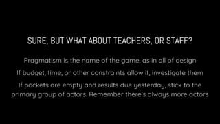 SURE, BUT WHAT ABOUT TEACHERS, OR STAFF?
Pragmatism is the name of the game, as in all of design
If budget, time, or other constraints allow it, investigate them
If pockets are empty and results due yesterday, stick to the
primary group of actors. Remember there’s always more actors
 