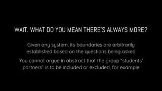 WAIT. WHAT DO YOU MEAN THERE’S ALWAYS MORE?
Given any system, its boundaries are arbitrarily
established based on the questions being asked
You cannot argue in abstract that the group “students’
partners” is to be included or excluded, for example
 