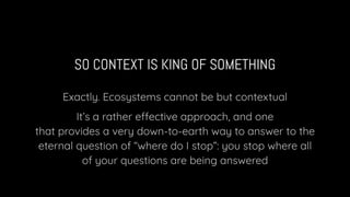 SO CONTEXT IS KING OF SOMETHING
Exactly. Ecosystems cannot be but contextual
It’s a rather effective approach, and one
that provides a very down-to-earth way to answer to the
eternal question of “where do I stop”: you stop where all
of your questions are being answered
 