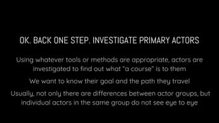 OK. BACK ONE STEP. INVESTIGATE PRIMARY ACTORS
Using whatever tools or methods are appropriate, actors are
investigated to ﬁnd out what “a course” is to them
We want to know their goal and the path they travel
Usually, not only there are differences between actor groups, but
individual actors in the same group do not see eye to eye
 