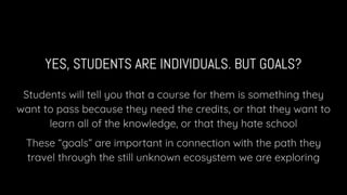 YES, STUDENTS ARE INDIVIDUALS. BUT GOALS?
Students will tell you that a course for them is something they
want to pass because they need the credits, or that they want to
learn all of the knowledge, or that they hate school
These “goals” are important in connection with the path they
travel through the still unknown ecosystem we are exploring
 